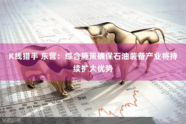 K线猎手 东营：综合施策确保石油装备产业将持续扩大优势