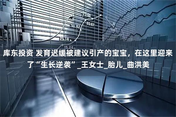 库东投资 发育迟缓被建议引产的宝宝，在这里迎来了“生长逆袭”_王女士_胎儿_曲洪美