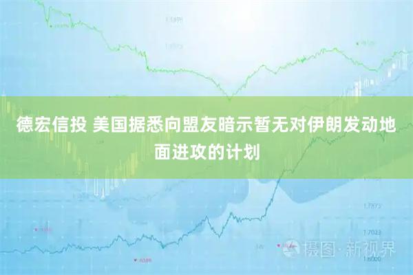 德宏信投 美国据悉向盟友暗示暂无对伊朗发动地面进攻的计划