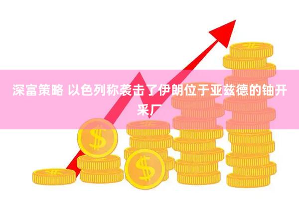 深富策略 以色列称袭击了伊朗位于亚兹德的铀开采厂