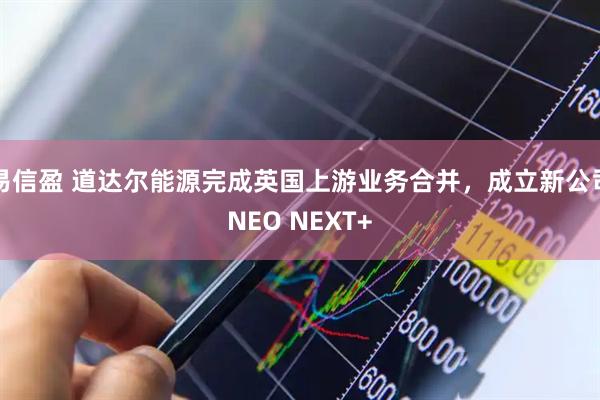 易信盈 道达尔能源完成英国上游业务合并，成立新公司NEO NEXT+