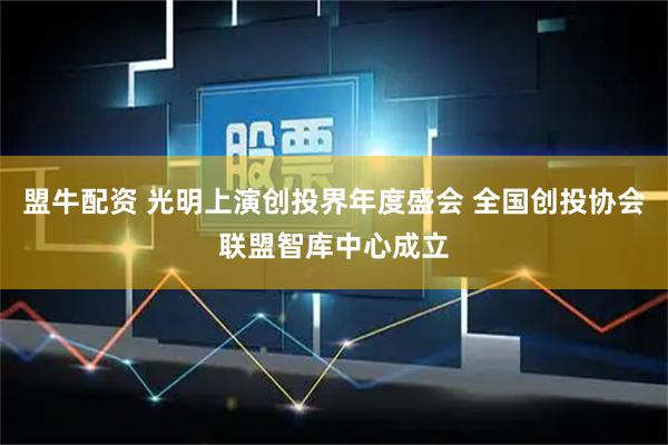 盟牛配资 光明上演创投界年度盛会 全国创投协会联盟智库中心成立