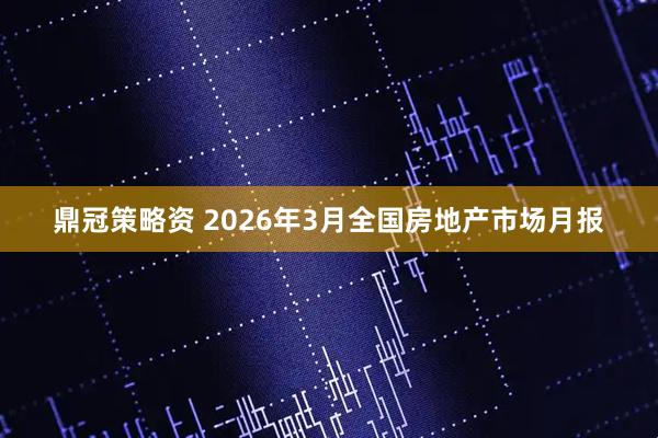 鼎冠策略资 2026年3月全国房地产市场月报