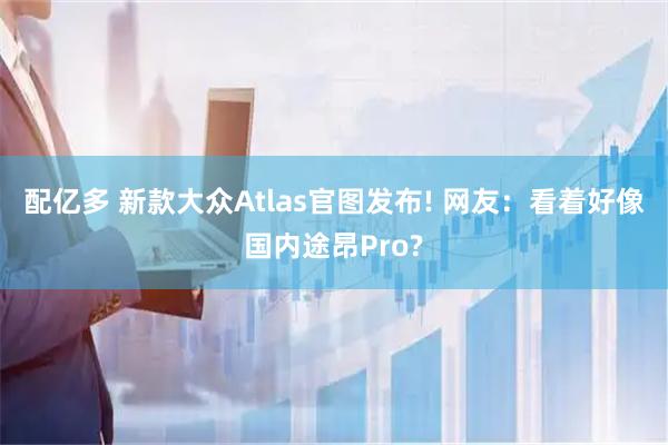 配亿多 新款大众Atlas官图发布! 网友：看着好像国内途昂Pro?