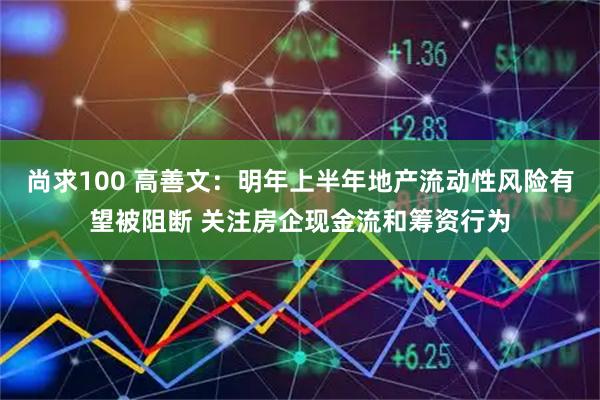 尚求100 高善文：明年上半年地产流动性风险有望被阻断 关注房企现金流和筹资行为