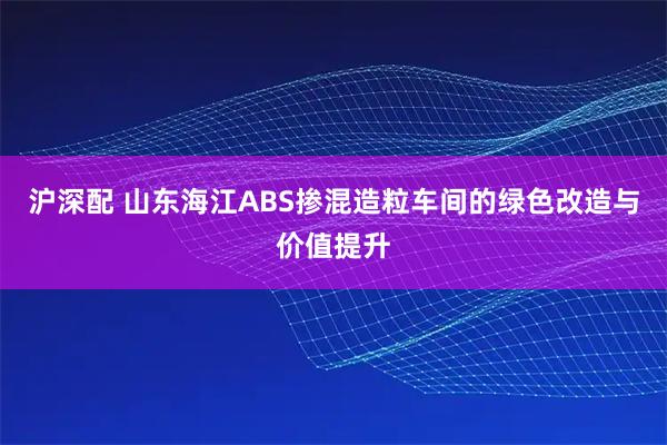 沪深配 山东海江ABS掺混造粒车间的绿色改造与价值提升